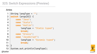 325: Switch Expressions (Preview)
Antes
1 String langType = "";
2 switch (args[0]) {
3 case "Java":
4 case "Scala":
5 case "Kotlin":
6 langType = "Static typed";
7 break;
8 case "Groovy":
9 case "JavaScript":
10 langType = "Dynamic typed";
11 break;
12 }
13 System.out.println(langType);
28
 