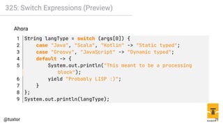 325: Switch Expressions (Preview)
Ahora
1 String langType = switch (args[0]) {
2 case "Java", "Scala", "Kotlin" -> "Static typed";
3 case "Groovy", "JavaScript" -> "Dynamic typed";
4 default -> {
5 System.out.println("This meant to be a processing
block");
6 yield "Probably LISP :)";
7 }
8 };
9 System.out.println(langType);
29
 