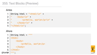 355: Text Blocks (Preview)
Antes
1 String html = "<html>n" +
2 " <body>n" +
3 " <p>Hello, world</p>n" +
4 " </body>n" +
5 "</html>n";
Ahora
1 String html = """
2 <html>
3 <body>
4 <p>Hello, world</p>
5 </body>
6 </html>
7 """; 31
 