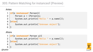 305: Pattern Matching for instanceof (Preview)
Antes
1 if(o instanceof Person){
2 Person p = (Person)o;
3 System.out.println("Hello " + p.name());
4 }else{
5 System.out.println("Unknown object");
6 }
Ahora
1 if(o instanceof Person p){
2 System.out.println("Hello " + p.name());
3 }else{
4 System.out.println("Unknown object");
5 }
34
 