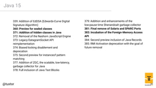 Java 15
339: Addition of EdDSA (Edwards-Curve Digital
Signature Algorithm)
360: Preview for sealed classes
371: Addition of hidden classes in Java
372: Removal of the Nashorn JavaScript Engine
373: Legacy DatagramSocket API
reimplementation
374: Biased locking disablement and
deprecation
375: Second preview for instanceof pattern
matching
377: Addition of ZGC, the scalable, low-latency,
garbage collector for Java
378: Full inclusion of Java Text Blocks
379: Addition and enhancements of the
low-pause time Shenandoah garbage collector
381: Final remove of Solaris and SPARC Ports
383: Incubation of the Foreign-Memory Access
API
384: Second preview inclusion of Java Records
385: RMI Activation deprecation with the goal of
future removal
35
 