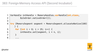 383: Foreign-Memory Access API (Second Incubator)
1 VarHandle intHandle = MemoryHandles.varHandle(int.class,
2 ByteOrder.nativeOrder());
3
4 try (MemorySegment segment = MemorySegment.allocateNative(100)
) {
5 for (int i = 0; i < 25; i++) {
6 intHandle.set(segment, i * 4, i);
7 }
8 ...
40
 