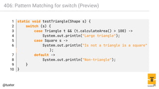 406: Pattern Matching for switch (Preview)
1 static void testTriangle(Shape s) {
2 switch (s) {
3 case Triangle t && (t.calculateArea() > 100) ->
4 System.out.println("Large triangle");
5 case Square s ->
6 System.out.println("Is not a triangle is a square"
);
7 default ->
8 System.out.println("Non-triangle");
9 }
10 }
46
 