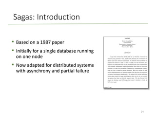 Sagas: Introduction
• Based on a 1987 paper
• Initially for a single database running
on one node
• Now adapted for distributed systems
with asynchrony and partial failure
24
 