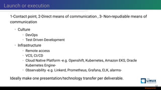 Launch or execution
1-Contact point, 2-Direct means of communication , 3- Non-repudiable means of
communication
• Culture
• DevOps
• Test Driven Development
• Infrastructure
• Remote access
• VCS, CI/CD
• Cloud Native Platform -e.g. Openshift, Kubernetes, Amazon EKS, Oracle
Kubernetes Engine-
• Observability -e.g. Linkerd, Prometheus, Grafana, ELK, alarms-
Ideally make one presentation/technology transfer per deliverable.
12
 