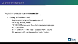 Launch or execution
All phases produce ”live documentation”.
• Training and development
• Bootstrap archetypes (also pet projects)
• SCM -e.g. Maven, NPM -
• TDD, DDD, Microservice Chassis, infrastructure as code
• CI/CD Pipelines
• Don’t kill the monolith, create an ecosystems around
• New project with mandatory cloud native factors
13
 