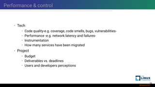 Performance & control
• Tech
• Code quality-e.g. coverage, code smells, bugs, vulnerabilities-
• Performance -e.g. network latency and failures-
• Instrumentation
• How many services have been migrated
• Project
• Budget
• Deliverables vs. deadlines
• Users and developers perceptions
16
 