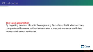 Cloud native
The false assumption
By migrating to newer cloud technologies -e.g. Serverless, BaaS, Microservices-
companies will automatically achieve scale -i.e. support more users with less
money - and launch new faster.
2
 