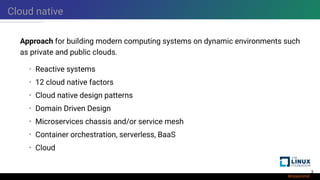 Cloud native
Approach for building modern computing systems on dynamic environments such
as private and public clouds.
• Reactive systems
• 12 cloud native factors
• Cloud native design patterns
• Domain Driven Design
• Microservices chassis and/or service mesh
• Container orchestration, serverless, BaaS
• Cloud
3
 