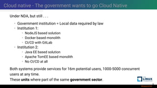 Cloud native - The government wants to go Cloud Native
Under NDA, but still . . .
• Government institution = Local data required by law
• Institution 1:
• NodeJS based solution
• Docker based monolith
• CI/CD with GitLab
• Institution 2:
• Java EE based solution
• Apache TomEE based monolith
• No CI/CD at all
Both systems provide services for 16m potential users, 1000-5000 concurrent
users at any time.
These units where part of the same government sector.
6
 