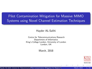 Pilot Contamination Mitigation for Massive MIMO
Systems using Novel Channel Estimation Techniques
Hayder AL-Salihi
Centre for Telecommunications Research
Department of Informatics
King’s College London, University of London
London, UK
March, 2018
Hayder AL-Salihi (Centre for Telecommunications Research)
Pilot Contamination Mitigation for Massive MIMO Systems using Novel Channel Estimatio
March, 2018 1 / 41
 