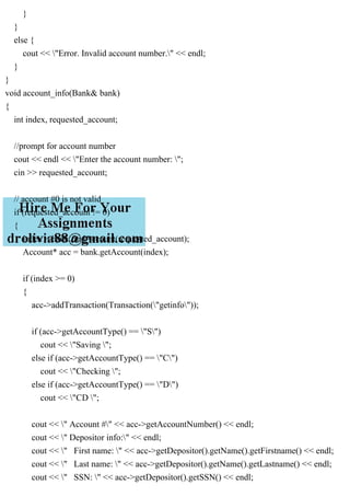 }
}
else {
cout << "Error. Invalid account number." << endl;
}
}
void account_info(Bank& bank)
{
int index, requested_account;
//prompt for account number
cout << endl << "Enter the account number: ";
cin >> requested_account;
// account #0 is not valid
if (requested_account != 0)
{
index = bank.findAccount(requested_account);
Account* acc = bank.getAccount(index);
if (index >= 0)
{
acc->addTransaction(Transaction("getinfo"));
if (acc->getAccountType() == "S")
cout << "Saving ";
else if (acc->getAccountType() == "C")
cout << "Checking ";
else if (acc->getAccountType() == "D")
cout << "CD ";
cout << " Account #" << acc->getAccountNumber() << endl;
cout << " Depositor info:" << endl;
cout << " First name: " << acc->getDepositor().getName().getFirstname() << endl;
cout << " Last name: " << acc->getDepositor().getName().getLastname() << endl;
cout << " SSN: " << acc->getDepositor().getSSN() << endl;
 
