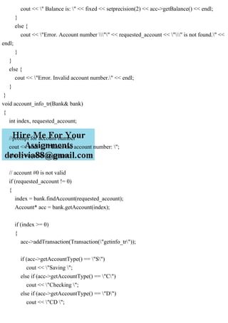 cout << " Balance is: " << fixed << setprecision(2) << acc->getBalance() << endl;
}
else {
cout << "Error. Account number "" << requested_account << "" is not found." <<
endl;
}
}
else {
cout << "Error. Invalid account number." << endl;
}
}
void account_info_tr(Bank& bank)
{
int index, requested_account;
//prompt for account number
cout << endl << "Enter the account number: ";
cin >> requested_account;
// account #0 is not valid
if (requested_account != 0)
{
index = bank.findAccount(requested_account);
Account* acc = bank.getAccount(index);
if (index >= 0)
{
acc->addTransaction(Transaction("getinfo_tr"));
if (acc->getAccountType() == "S")
cout << "Saving ";
else if (acc->getAccountType() == "C")
cout << "Checking ";
else if (acc->getAccountType() == "D")
cout << "CD ";
 