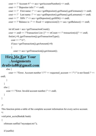 cout << " Account #" << acc->getAccountNumber() << endl;
cout << " Depositor info:" << endl;
cout << " First name: " << acc->getDepositor().getName().getFirstname() << endl;
cout << " Last name: " << acc->getDepositor().getName().getLastname() << endl;
cout << " SSN: " << acc->getDepositor().getSSN() << endl;
cout << " Balance is: " << fixed << setprecision(2) << acc->getBalance() << endl;
int trCount = acc->getTransactionCount();
cout << endl << "Transaction List: [" << trCount << " trsnsaction(s)]" << endl;
for(int j=0; jgetTransaction(j).getTransactionType();
cout << "t";
if (acc->getTransaction(j).getAmount()>0)
{
cout << acc->getTransaction(j).getAmount();
}
cout << endl;
}
}
else {
cout << "Error. Account number "" << requested_account << "" is not found." <<
endl;
}
}
else {
cout << "Error. Invalid account number." << endl;
}
}
/*
This function prints a table of the complete account information for every active account.
*/
void print_accts(Bank& bank)
{
ofstream outfile("myoutput.txt");
if (outfile)
 