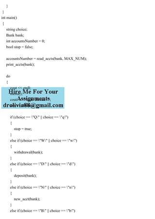 }
}
int main()
{
string choice;
Bank bank;
int accountsNumber = 0;
bool stop = false;
accountsNumber = read_accts(bank, MAX_NUM);
print_accts(bank);
do
{
cout << endl;
menu();
cout << "Your choice: ";
cin >> choice;
if (choice == "Q" || choice == "q")
{
stop = true;
}
else if (choice == "W" || choice == "w")
{
withdrawal(bank);
}
else if (choice == "D" || choice == "d")
{
deposit(bank);
}
else if (choice == "N" || choice == "n")
{
new_acct(bank);
}
else if (choice == "B" || choice == "b")
 