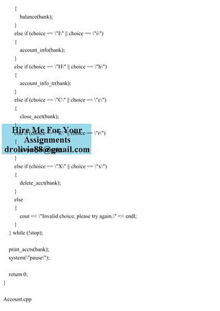 {
balance(bank);
}
else if (choice == "I" || choice == "i")
{
account_info(bank);
}
else if (choice == "H" || choice == "h")
{
account_info_tr(bank);
}
else if (choice == "C" || choice == "c")
{
close_acct(bank);
}
else if (choice == "R" || choice == "r")
{
reopen_acct(bank);
}
else if (choice == "X" || choice == "x")
{
delete_acct(bank);
}
else
{
cout << "Invalid choice, please try again." << endl;
}
} while (!stop);
print_accts(bank);
system("pause");
return 0;
}
Account.cpp
 