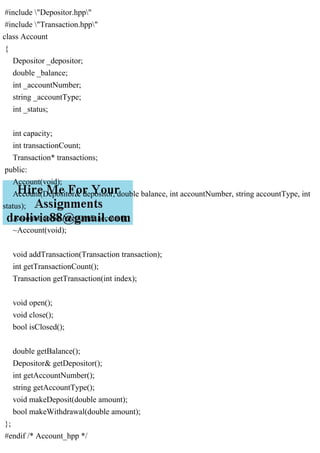 #include "Depositor.hpp"
#include "Transaction.hpp"
class Account
{
Depositor _depositor;
double _balance;
int _accountNumber;
string _accountType;
int _status;
int capacity;
int transactionCount;
Transaction* transactions;
public:
Account(void);
Account(Depositor& depositor, double balance, int accountNumber, string accountType, int
status);
Account(const Account& account);
~Account(void);
void addTransaction(Transaction transaction);
int getTransactionCount();
Transaction getTransaction(int index);
void open();
void close();
bool isClosed();
double getBalance();
Depositor& getDepositor();
int getAccountNumber();
string getAccountType();
void makeDeposit(double amount);
bool makeWithdrawal(double amount);
};
#endif /* Account_hpp */
 