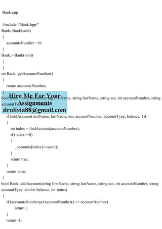 Bank.cpp
#include "Bank.hpp"
Bank::Bank(void)
{
accountsNumber = 0;
}
Bank::~Bank(void)
{
}
int Bank::getAccounsNumber()
{
return accountsNumber;
}
bool Bank::openAccount(string firstName, string lastName, string ssn, int accountNumber, string
accountType, double balance)
{
if (addAccount(firstName, lastName, ssn, accountNumber, accountType, balance, 1))
{
int index = findAccount(accountNumber);
if (index>=0)
{
_accounts[index]->open();
}
return true;
}
return false;
}
bool Bank::addAccount(string firstName, string lastName, string ssn, int accountNumber, string
accountType, double balance, int status)
{
if (accountsNumbergetAccountNumber() == accountNumber)
return i;
}
return -1;
 