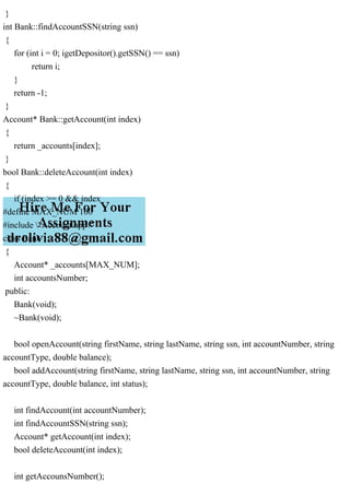 }
int Bank::findAccountSSN(string ssn)
{
for (int i = 0; igetDepositor().getSSN() == ssn)
return i;
}
return -1;
}
Account* Bank::getAccount(int index)
{
return _accounts[index];
}
bool Bank::deleteAccount(int index)
{
if (index >= 0 && index
#define MAX_NUM 100
#include "Account.hpp"
class Bank
{
Account* _accounts[MAX_NUM];
int accountsNumber;
public:
Bank(void);
~Bank(void);
bool openAccount(string firstName, string lastName, string ssn, int accountNumber, string
accountType, double balance);
bool addAccount(string firstName, string lastName, string ssn, int accountNumber, string
accountType, double balance, int status);
int findAccount(int accountNumber);
int findAccountSSN(string ssn);
Account* getAccount(int index);
bool deleteAccount(int index);
int getAccounsNumber();
 