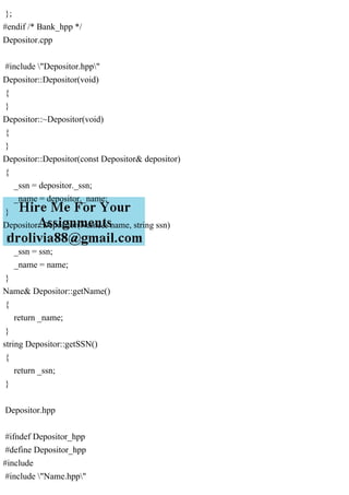 };
#endif /* Bank_hpp */
Depositor.cpp
#include "Depositor.hpp"
Depositor::Depositor(void)
{
}
Depositor::~Depositor(void)
{
}
Depositor::Depositor(const Depositor& depositor)
{
_ssn = depositor._ssn;
_name = depositor._name;
}
Depositor::Depositor(Name& name, string ssn)
{
_ssn = ssn;
_name = name;
}
Name& Depositor::getName()
{
return _name;
}
string Depositor::getSSN()
{
return _ssn;
}
Depositor.hpp
#ifndef Depositor_hpp
#define Depositor_hpp
#include
#include "Name.hpp"
 