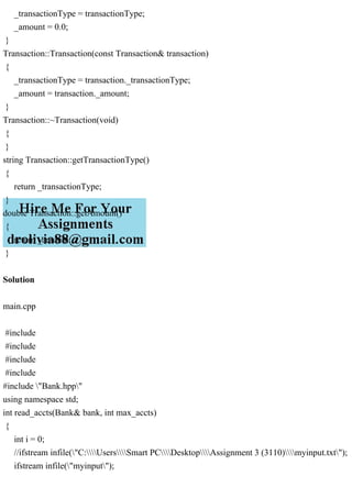 _transactionType = transactionType;
_amount = 0.0;
}
Transaction::Transaction(const Transaction& transaction)
{
_transactionType = transaction._transactionType;
_amount = transaction._amount;
}
Transaction::~Transaction(void)
{
}
string Transaction::getTransactionType()
{
return _transactionType;
}
double Transaction::getAmount()
{
return _amount;
}
Solution
main.cpp
#include
#include
#include
#include
#include "Bank.hpp"
using namespace std;
int read_accts(Bank& bank, int max_accts)
{
int i = 0;
//ifstream infile("C:UsersSmart PCDesktopAssignment 3 (3110)myinput.txt");
ifstream infile("myinput");
 