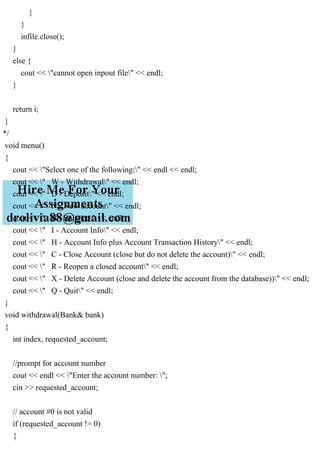 }
}
infile.close();
}
else {
cout << "cannot open inpout file" << endl;
}
return i;
}
*/
void menu()
{
cout << "Select one of the following:" << endl << endl;
cout << " W - Withdrawal" << endl;
cout << " D - Deposit" << endl;
cout << " N - New account" << endl;
cout << " B - Balance" << endl;
cout << " I - Account Info" << endl;
cout << " H - Account Info plus Account Transaction History" << endl;
cout << " C - Close Account (close but do not delete the account)" << endl;
cout << " R - Reopen a closed account" << endl;
cout << " X - Delete Account (close and delete the account from the database))" << endl;
cout << " Q - Quit" << endl;
}
void withdrawal(Bank& bank)
{
int index, requested_account;
//prompt for account number
cout << endl << "Enter the account number: ";
cin >> requested_account;
// account #0 is not valid
if (requested_account != 0)
{
 