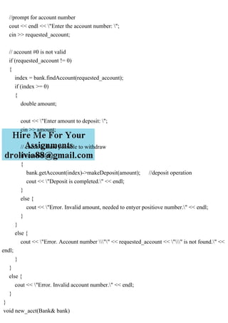 //prompt for account number
cout << endl << "Enter the account number: ";
cin >> requested_account;
// account #0 is not valid
if (requested_account != 0)
{
index = bank.findAccount(requested_account);
if (index >= 0)
{
double amount;
cout << "Enter amount to deposit: ";
cin >> amount;
// check is there possible to withdraw
if (amount>0)
{
bank.getAccount(index)->makeDeposit(amount); //deposit operation
cout << "Deposit is completed." << endl;
}
else {
cout << "Error. Invalid amount, needed to entyer positiove number." << endl;
}
}
else {
cout << "Error. Account number "" << requested_account << "" is not found." <<
endl;
}
}
else {
cout << "Error. Invalid account number." << endl;
}
}
void new_acct(Bank& bank)
 