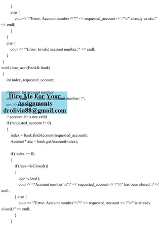 }
else {
cout << "Error. Account number "" << requested_account << "" already exists."
<< endl;
}
}
else {
cout << "Error. Invalid account number." << endl;
}
}
void close_acct(Bank& bank)
{
int index, requested_account;
//prompt for account number
cout << endl << "Enter the account number: ";
cin >> requested_account;
// account #0 is not valid
if (requested_account != 0)
{
index = bank.findAccount(requested_account);
Account* acc = bank.getAccount(index);
if (index >= 0)
{
if (!acc->isClosed())
{
acc->close();
cout << "Account number "" << requested_account << "" has been closed. "<<
endl;
} else {
cout << "Error. Account number "" << requested_account << "" is already
closed." << endl;
}
}
 