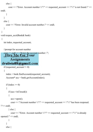 else {
cout << "Error. Account number "" << requested_account << "" is not found." <<
endl;
}
}
else {
cout << "Error. Invalid account number." << endl;
}
}
void reopen_acct(Bank& bank)
{
int index, requested_account;
//prompt for account number
cout << endl << "Enter the account number: ";
cin >> requested_account;
// account #0 is not valid
if (requested_account != 0)
{
index = bank.findAccount(requested_account);
Account* acc = bank.getAccount(index);
if (index >= 0)
{
if (acc->isClosed())
{
acc->open();
cout << "Account number "" << requested_account << "" has been reopened.
"<< endl;
} else {
cout << "Error. Account number "" << requested_account << "" is already
opened." << endl;
}
}
else {
 