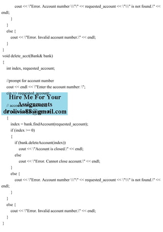 cout << "Error. Account number "" << requested_account << "" is not found." <<
endl;
}
}
else {
cout << "Error. Invalid account number." << endl;
}
}
void delete_acct(Bank& bank)
{
int index, requested_account;
//prompt for account number
cout << endl << "Enter the account number: ";
cin >> requested_account;
// account #0 is not valid
if (requested_account != 0)
{
index = bank.findAccount(requested_account);
if (index >= 0)
{
if (bank.deleteAccount(index))
cout << "Account is closed." << endl;
else
cout << "Error. Cannot close account." << endl;
}
else {
cout << "Error. Account number "" << requested_account << "" is not found." <<
endl;
}
}
else {
cout << "Error. Invalid account number." << endl;
}
}
 