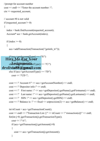 //prompt for account number
cout << endl << "Enter the account number: ";
cin >> requested_account;
// account #0 is not valid
if (requested_account != 0)
{
index = bank.findAccount(requested_account);
Account* acc = bank.getAccount(index);
if (index >= 0)
{
acc->addTransaction(Transaction("getinfo_tr"));
if (acc->getAccountType() == "S")
cout << "Saving ";
else if (acc->getAccountType() == "C")
cout << "Checking ";
else if (acc->getAccountType() == "D")
cout << "CD ";
cout << " Account #" << acc->getAccountNumber() << endl;
cout << " Depositor info:" << endl;
cout << " First name: " << acc->getDepositor().getName().getFirstname() << endl;
cout << " Last name: " << acc->getDepositor().getName().getLastname() << endl;
cout << " SSN: " << acc->getDepositor().getSSN() << endl;
cout << " Balance is: " << fixed << setprecision(2) << acc->getBalance() << endl;
int trCount = acc->getTransactionCount();
cout << endl << "Transaction List: [" << trCount << " trsnsaction(s)]" << endl;
for(int j=0; jgetTransaction(j).getTransactionType();
cout << "t";
if (acc->getTransaction(j).getAmount()>0)
{
cout << acc->getTransaction(j).getAmount();
}
 