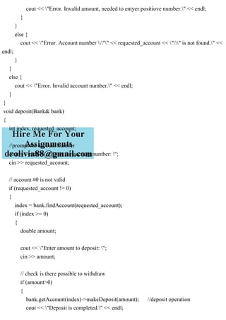 cout << "Error. Invalid amount, needed to entyer positiove number." << endl;
}
}
else {
cout << "Error. Account number "" << requested_account << "" is not found." <<
endl;
}
}
else {
cout << "Error. Invalid account number." << endl;
}
}
void deposit(Bank& bank)
{
int index, requested_account;
//prompt for account number
cout << endl << "Enter the account number: ";
cin >> requested_account;
// account #0 is not valid
if (requested_account != 0)
{
index = bank.findAccount(requested_account);
if (index >= 0)
{
double amount;
cout << "Enter amount to deposit: ";
cin >> amount;
// check is there possible to withdraw
if (amount>0)
{
bank.getAccount(index)->makeDeposit(amount); //deposit operation
cout << "Deposit is completed." << endl;
 