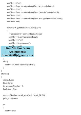 outfile << "t";
outfile << fixed << setprecision(2) << acc->getBalance();
outfile << "t";
outfile << fixed << setprecision(2) << (acc->isClosed() ? 0 : 1);
outfile << "t";
outfile << fixed << setprecision(2) << acc->getTransactionCount();
outfile << endl;
for(int j=0; jgetTransactionCount(); j++)
{
Transaction tr = acc->getTransaction(j);
outfile << tr.getTransactionType();
outfile << "t";
outfile << tr.getAmount();
outfile << endl;
}
}
outfile.close();
}
else {
cout << "Cannot open output file";
}
}
int main()
{
string choice;
Bank bank;
int accountsNumber = 0;
bool stop = false;
accountsNumber = read_accts(bank, MAX_NUM);
print_accts(bank);
do
{
cout << endl;
 