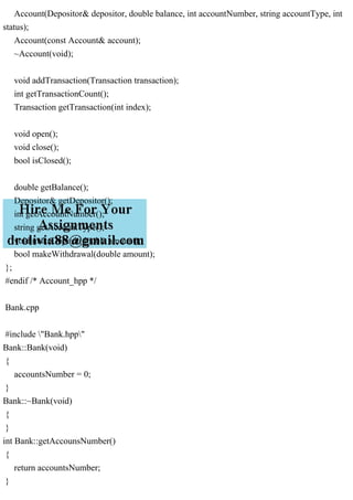 Account(Depositor& depositor, double balance, int accountNumber, string accountType, int
status);
Account(const Account& account);
~Account(void);
void addTransaction(Transaction transaction);
int getTransactionCount();
Transaction getTransaction(int index);
void open();
void close();
bool isClosed();
double getBalance();
Depositor& getDepositor();
int getAccountNumber();
string getAccountType();
void makeDeposit(double amount);
bool makeWithdrawal(double amount);
};
#endif /* Account_hpp */
Bank.cpp
#include "Bank.hpp"
Bank::Bank(void)
{
accountsNumber = 0;
}
Bank::~Bank(void)
{
}
int Bank::getAccounsNumber()
{
return accountsNumber;
}
 