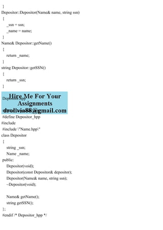 }
Depositor::Depositor(Name& name, string ssn)
{
_ssn = ssn;
_name = name;
}
Name& Depositor::getName()
{
return _name;
}
string Depositor::getSSN()
{
return _ssn;
}
Depositor.hpp
#ifndef Depositor_hpp
#define Depositor_hpp
#include
#include "Name.hpp"
class Depositor
{
string _ssn;
Name _name;
public:
Depositor(void);
Depositor(const Depositor& depositor);
Depositor(Name& name, string ssn);
~Depositor(void);
Name& getName();
string getSSN();
};
#endif /* Depositor_hpp */
 