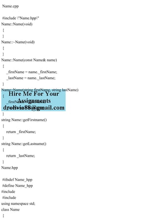 Name.cpp
#include "Name.hpp"
Name::Name(void)
{
}
Name::~Name(void)
{
}
Name::Name(const Name& name)
{
_firstName = name._firstName;
_lastName = name._lastName;
}
Name::Name(string firstName, string lastName)
{
_firstName = firstName;
_lastName = lastName;
}
string Name::getFirstname()
{
return _firstName;
}
string Name::getLastname()
{
return _lastName;
}
Name.hpp
#ifndef Name_hpp
#define Name_hpp
#include
#include
using namespace std;
class Name
{
 