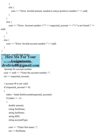 }
else {
cout << "Error. Invalid amount, needed to entyer positiove number." << endl;
}
}
else {
cout << "Error. Account number "" << requested_account << "" is not found." <<
endl;
}
}
else {
cout << "Error. Invalid account number." << endl;
}
}
void new_acct(Bank& bank)
{
int index, requested_account;
//prompt for account number
cout << endl << "Enter the account number: ";
cin >> requested_account;
// account #0 is not valid
if (requested_account != 0)
{
index = bank.findAccount(requested_account);
if (index == -1)
{
double amount;
string firstName;
string lastName;
string SSN;
string accountType;
cout << "Enter first name: ";
cin >> firstName;
 