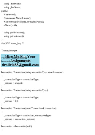 string _firstName;
string _lastName;
public:
Name(void);
Name(const Name& name);
Name(string firstName, string lastName);
~Name(void);
string getFirstname();
string getLastname();
};
#endif /* Name_hpp */
Transaction.cpp
#include "Transaction.hpp"
Transaction::Transaction()
{
}
Transaction::Transaction(string transactionType, double amount)
{
_transactionType = transactionType;
_amount = amount;
}
Transaction::Transaction(string transactionType)
{
_transactionType = transactionType;
_amount = 0.0;
}
Transaction::Transaction(const Transaction& transaction)
{
_transactionType = transaction._transactionType;
_amount = transaction._amount;
}
Transaction::~Transaction(void)
{
 