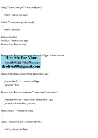 }
string Transaction::getTransactionType()
{
return _transactionType;
}
double Transaction::getAmount()
{
return _amount;
}
Transaction.hpp
#include "Transaction.hpp"
Transaction::Transaction()
{
}
Transaction::Transaction(string transactionType, double amount)
{
_transactionType = transactionType;
_amount = amount;
}
Transaction::Transaction(string transactionType)
{
_transactionType = transactionType;
_amount = 0.0;
}
Transaction::Transaction(const Transaction& transaction)
{
_transactionType = transaction._transactionType;
_amount = transaction._amount;
}
Transaction::~Transaction(void)
{
}
string Transaction::getTransactionType()
{
return _transactionType;
}
 
