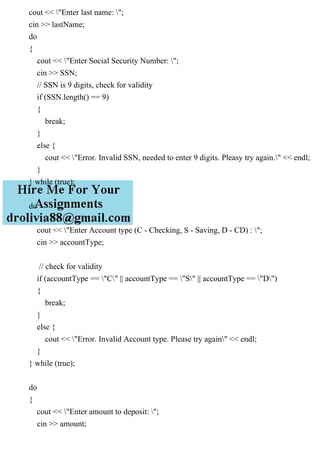 cout << "Enter last name: ";
cin >> lastName;
do
{
cout << "Enter Social Security Number: ";
cin >> SSN;
// SSN is 9 digits, check for validity
if (SSN.length() == 9)
{
break;
}
else {
cout << "Error. Invalid SSN, needed to enter 9 digits. Pleasy try again." << endl;
}
} while (true);
do
{
cout << "Enter Account type (C - Checking, S - Saving, D - CD) : ";
cin >> accountType;
// check for validity
if (accountType == "C" || accountType == "S" || accountType == "D")
{
break;
}
else {
cout << "Error. Invalid Account type. Please try again" << endl;
}
} while (true);
do
{
cout << "Enter amount to deposit: ";
cin >> amount;
 