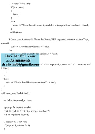 // check for validity
if (amount>0)
{
break;
}
else {
cout << "Error. Invalid amount, needed to entyer positiove number." << endl;
}
} while (true);
if (bank.openAccount(firstName, lastName, SSN, requested_account, accountType,
amount))
cout << "Account is opened." << endl;
else
cout << "Error. Cannot open account." << endl;
}
else {
cout << "Error. Account number "" << requested_account << "" already exists."
<< endl;
}
}
else {
cout << "Error. Invalid account number." << endl;
}
}
void close_acct(Bank& bank)
{
int index, requested_account;
//prompt for account number
cout << endl << "Enter the account number: ";
cin >> requested_account;
// account #0 is not valid
if (requested_account != 0)
{
 