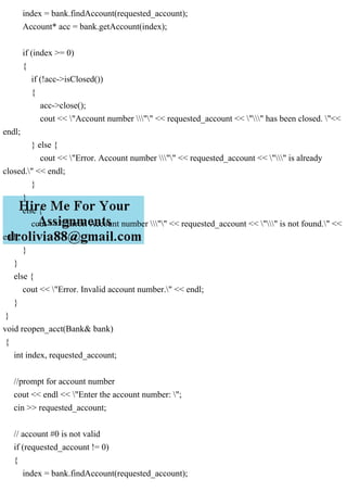 index = bank.findAccount(requested_account);
Account* acc = bank.getAccount(index);
if (index >= 0)
{
if (!acc->isClosed())
{
acc->close();
cout << "Account number "" << requested_account << "" has been closed. "<<
endl;
} else {
cout << "Error. Account number "" << requested_account << "" is already
closed." << endl;
}
}
else {
cout << "Error. Account number "" << requested_account << "" is not found." <<
endl;
}
}
else {
cout << "Error. Invalid account number." << endl;
}
}
void reopen_acct(Bank& bank)
{
int index, requested_account;
//prompt for account number
cout << endl << "Enter the account number: ";
cin >> requested_account;
// account #0 is not valid
if (requested_account != 0)
{
index = bank.findAccount(requested_account);
 