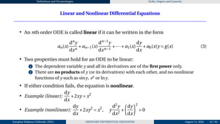 Definitions and Terminologies Order, Degree and Linearity
Linear and Nonlinear Differential Equations
• An nth order ODE is called linear if it can be written in the form
an(x)
dn
y
dxn
+an−1(x)
dn−1
y
dxn−1
+···+a1(x)
dy
dx
+a0(x)y = g(x) (3)
• Two properties must hold for an ODE to be linear:
1 The dependent variable y and all its derivatives are of the first power only.
2 There are no products of y (or its derivatives) with each other, and no nonlinear
functions of y such as siny, ey
or lny.
• If either condition fails, the equation is nonlinear.
• Example (linear):
dy
dx
+2xy = x2
• Example (nonlinear):
dy
dx
+2xy2
= x2
, y
d2
y
dx2
+
µ
dy
dx
¶2
= 0
Josophat Makawa Chifundo (JMC) ORDINARY DIFFERENTIAL EQUATIONS August 14, 2026 10 / 84
 