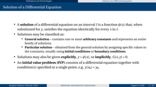 Definitions and Terminologies Solution of a Differential Equation
Solution of a Differential Equation
• A solution of a differential equation on an interval I is a function φ(x) that, when
substituted for y, satisfies the equation identically for every x in I.
• Solutions may be classified as:
• General solution – contains one or more arbitrary constants and represents an entire
family of solutions.
• Particular solution – obtained from the general solution by assigning specific values to
the constants, usually using initial conditions or boundary conditions.
• Solutions may also be given explicitly, y = φ(x), or implicitly, G(x,y) = 0.
• An initial value problem (IVP) consists of a differential equation together with
condition(s) specified at a single point, e.g. y(x0) = y0.
Josophat Makawa Chifundo (JMC) ORDINARY DIFFERENTIAL EQUATIONS August 14, 2026 11 / 84
 