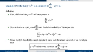 Definitions and Terminologies Solution of a Differential Equation
Example (Verify that y = e2x
is a solution of
dy
dx
−2y = 0.)
Solution
• First, differentiate y = e2x
with respect to x:
dy
dx
= 2e2x
• Now substitute both y and
dy
dx
into the left-hand side of the equation:
dy
dx
−2y = 2e2x
−2
¡
e2x
¢
= 0
• Since the left-hand side equals the right-hand side for every value of x, we conclude
that
y = e2x
is indeed a solution of
dy
dx
−2y = 0
Josophat Makawa Chifundo (JMC) ORDINARY DIFFERENTIAL EQUATIONS August 14, 2026 12 / 84
 