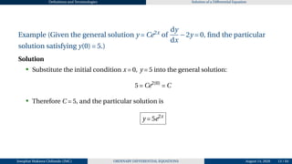 Definitions and Terminologies Solution of a Differential Equation
Example (Given the general solution y = Ce2x
of
dy
dx
−2y = 0, find the particular
solution satisfying y(0) = 5.)
Solution
• Substitute the initial condition x = 0, y = 5 into the general solution:
5 = Ce2(0)
= C
• Therefore C = 5, and the particular solution is
y = 5e2x
Josophat Makawa Chifundo (JMC) ORDINARY DIFFERENTIAL EQUATIONS August 14, 2026 13 / 84
 