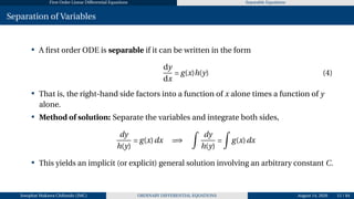 First Order Linear Differential Equations Separable Equations
Separation of Variables
• A first order ODE is separable if it can be written in the form
dy
dx
= g(x)h(y) (4)
• That is, the right-hand side factors into a function of x alone times a function of y
alone.
• Method of solution: Separate the variables and integrate both sides,
dy
h(y)
= g(x)dx =⇒
Z
dy
h(y)
=
Z
g(x)dx
• This yields an implicit (or explicit) general solution involving an arbitrary constant C.
Josophat Makawa Chifundo (JMC) ORDINARY DIFFERENTIAL EQUATIONS August 14, 2026 15 / 84
 