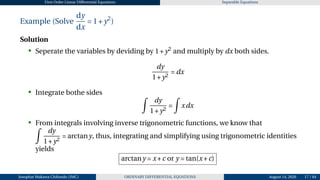 First Order Linear Differential Equations Separable Equations
Example (Solve
dy
dx
= 1+y2
)
Solution
• Seperate the variables by deviding by 1+y2
and multiply by dx both sides.
dy
1+y2
= dx
• Integrate bothe sides Z
dy
1+y2
=
Z
xdx
• From integrals involving inverse trigonometric functions, we know that
Z
dy
1+y2
= arctany, thus, integrating and simplifying using trigonometric identities
yields
arctany = x+c or y = tan(x+c)
Josophat Makawa Chifundo (JMC) ORDINARY DIFFERENTIAL EQUATIONS August 14, 2026 17 / 84
 