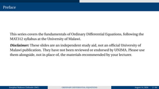 Preface
This series covers the fundamentals of Ordinary Differential Equations, following the
MAT312 syllabus at the University of Malawi.
Disclaimer: These slides are an independent study aid, not an official University of
Malawi publication. They have not been reviewed or endorsed by UNIMA. Please use
them alongside, not in place of, the materials recommended by your lecturer.
Josophat Makawa Chifundo (JMC) ORDINARY DIFFERENTIAL EQUATIONS August 14, 2026 2 / 84
 