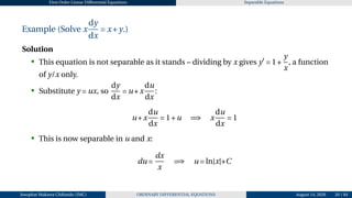 First Order Linear Differential Equations Separable Equations
Example (Solve x
dy
dx
= x+y.)
Solution
• This equation is not separable as it stands – dividing by x gives y′
= 1+
y
x
, a function
of y/x only.
• Substitute y = ux, so
dy
dx
= u+x
du
dx
:
u+x
du
dx
= 1+u =⇒ x
du
dx
= 1
• This is now separable in u and x:
du =
dx
x
=⇒ u = ln|x|+C
Josophat Makawa Chifundo (JMC) ORDINARY DIFFERENTIAL EQUATIONS August 14, 2026 20 / 84
 